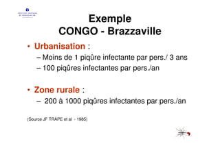 Exemple
               CONGO - Brazzaville
• Urbanisation :
    – Moins de 1 piqûre infectante par pers./ 3 ans
    – 100 piqûres infectantes par pers./an


• Zone rurale :
    – 200 à 1000 piqûres infectantes par pers./an

(Source JF TRAPE et al - 1985)
 
