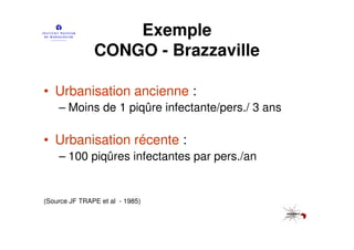 Exemple
               CONGO - Brazzaville

• Urbanisation ancienne :
    – Moins de 1 piqûre infectante/pers./ 3 ans

• Urbanisation récente :
    – 100 piqûres infectantes par pers./an


(Source JF TRAPE et al - 1985)
 