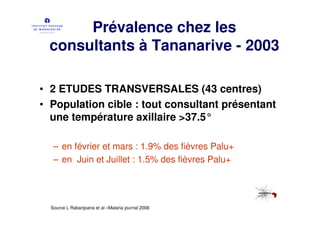 Prévalence chez les
 consultants à Tananarive - 2003

• 2 ETUDES TRANSVERSALES (43 centres)
• Population cible : tout consultant présentant
  une température axillaire >37.5°

   – en février et mars : 1.9% des fièvres Palu+
   – en Juin et Juillet : 1.5% des fièvres Palu+




  Source L Rabarijoana et al –Malaria journal 2006
 