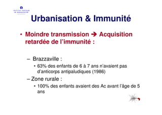 Urbanisation & Immunité
• Moindre transmission     Acquisition
  retardée de l’immunité :

  – Brazzaville :
    • 63% des enfants de 6 à 7 ans n’avaient pas
      d’anticorps antipaludiques (1986)
  – Zone rurale :
    • 100% des enfants avaient des Ac avant l’âge de 5
      ans
 