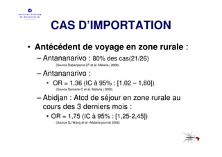 CAS D’IMPORTATION
• Antécédent de voyage en zone rurale :
  – Antananarivo : 80% des cas(21/26)
       (Source Rabarijaona LP et al. Malaria j 2006)


  – Antananarivo :
    • OR = 1,36 (IC à 95% : [1,02 – 1,80])
       (Source Domarle O et al. Malaria j 2006)


  – Abidjan : Atcd de séjour en zone rurale au
    cours des 3 derniers mois :
    • OR = 1,75 (IC à 95% : [1,25-2,45])
       (Source SJ Wang et al –Malaria journal 2006)
 