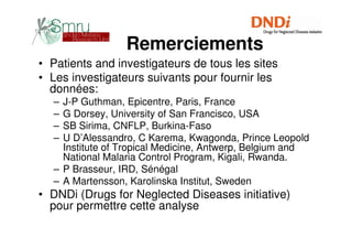 Remerciements
• Patients and investigateurs de tous les sites
• Les investigateurs suivants pour fournir les
  données:
  – J-P Guthman, Epicentre, Paris, France
  – G Dorsey, University of San Francisco, USA
  – SB Sirima, CNFLP, Burkina-Faso
  – U D’Alessandro, C Karema, Kwagonda, Prince Leopold
    Institute of Tropical Medicine, Antwerp, Belgium and
    National Malaria Control Program, Kigali, Rwanda.
  – P Brasseur, IRD, Sénégal
  – A Martensson, Karolinska Institut, Sweden
• DNDi (Drugs for Neglected Diseases initiative)
  pour permettre cette analyse
 