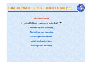 FONCTIONALITES DES LOGICIELS SIG (1/3)


                      5 fonctionnalités

       Un logiciel SIG doit respecter la règle des 5 ‘‘A’’

                - Abstraction des données,

                - Acquisition des données,

                 - Archivage des données,

                  - Analyse des données,

                 - Affichage des données.
 