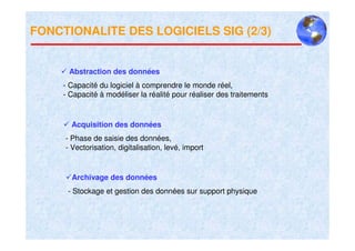 FONCTIONALITE DES LOGICIELS SIG (2/3)


      Abstraction des données
     - Capacité du logiciel à comprendre le monde réel,
     - Capacité à modéliser la réalité pour réaliser des traitements


       Acquisition des données
     - Phase de saisie des données,
     - Vectorisation, digitalisation, levé, import


       Archivage des données
      - Stockage et gestion des données sur support physique
 