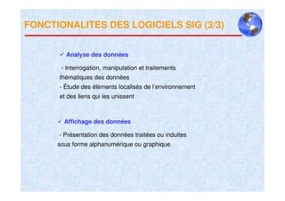 FONCTIONALITES DES LOGICIELS SIG (3/3)


        Analyse des données

       - Interrogation, manipulation et traitements
      thématiques des données
      - Étude des éléments localisés de l’environnement
      et des liens qui les unissent



        Affichage des données

      - Présentation des données traitées ou induites
      sous forme alphanumérique ou graphique
 