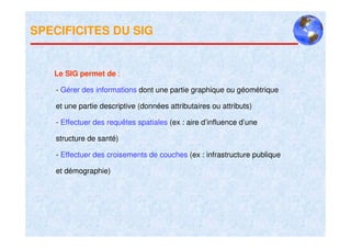 SPECIFICITES DU SIG


   Le SIG permet de :

   - Gérer des informations dont une partie graphique ou géométrique

   et une partie descriptive (données attributaires ou attributs)

   - Effectuer des requêtes spatiales (ex : aire d’influence d’une

   structure de santé)

   - Effectuer des croisements de couches (ex : infrastructure publique

   et démographie)
 