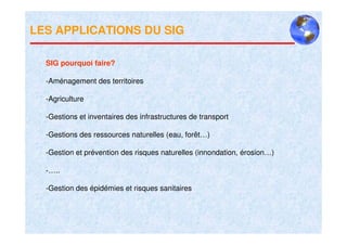 LES APPLICATIONS DU SIG

  SIG pourquoi faire?

  -Aménagement des territoires

  -Agriculture

  -Gestions et inventaires des infrastructures de transport

  -Gestions des ressources naturelles (eau, forêt…)

  -Gestion et prévention des risques naturelles (innondation, érosion…)

  -…..

  -Gestion des épidémies et risques sanitaires
 