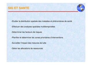 SIG ET SANTE



 -Etudier la distribution spatiale des maladies et phénomènes de santé

 -Effectuer des analyses spatiales multitemporelles

 -Déterminer les facteurs de risques

 -Planifier et déterminer les zones prioritaires d’interventions

 -Surveiller l’impact des mesures de lutte

 -Gérer les allocations de ressources
 