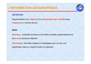 L’INFORMATION GEOGRAPHIQUE

  DEFINITION

  Représentation d’un objet ou d’un phénomène réel, localisé dans
  l’espace à un moment donné


  Noter

  Données : ensemble de faits ou de chiffres récoltés systématiquement
  pour un ou plusieurs objectifs

  Information: Données traitées et interprétées pour en tirer une
  signification dans un objectif d’aide à la décision
 