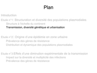 Plan
Introduction
Etude n°1: Structuration et diversité des populations plasmodiales
Structure à l’échelle du continent
Transmission, diversité génétique et urbanisation
Etude n°2: Origine d’une épidémie en zone urbaine
Prévalence des gènes de résistance
Distribution et dynamique des populations plasmodiales
Etude n°3:Effets d’une diminution expérimentale de la transmission
Impact sur la diversité et multiplicité des infections
Prévalence des gènes de résistance
 