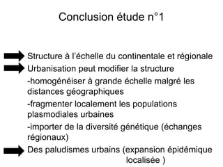 Conclusion étude n°1
Structure à l’échelle du continentale et régionale
Urbanisation peut modifier la structure
-homogénéiser à grande échelle malgré les
distances géographiques
-fragmenter localement les populations
plasmodiales urbaines
-importer de la diversité génétique (échanges
régionaux)
Des paludismes urbains (expansion épidémique
localisée )
 