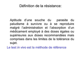 Définition de la résistance:
Aptitude d’une souche du parasite du
paludisme à survivre ou à se reproduire
malgré l’administration et l’absorption d’un
médicament employé à des doses égales ou
supérieures aux doses recommandées mais
comprises dans les limites de la tolérance du
sujet.
Le test in vivo est la méthode de référence
 
