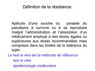 Définition de la résistance:
Aptitude d’une souche du parasite du
paludisme à survivre ou à se reproduire
malgré l’administration et l’absorption d’un
médicament employé à des doses égales ou
supérieures aux doses recommandées mais
comprises dans les limites de la tolérance du
sujet.
Le test in vivo est la méthode de référence
test in vitro
épidémiologie moléculaire
 