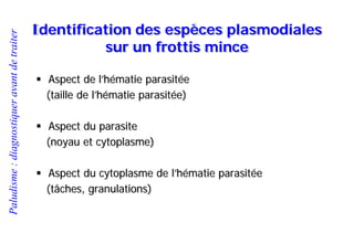 Paludisme:diagnostiqueravantdetraiter
Identification des espèces plasmodiales
sur un frottis mince
 Aspect de l’hématie parasitée
(taille de l’hématie parasitée)
 Aspect du parasite
(noyau et cytoplasme)
 Aspect du cytoplasme de l’hématie parasitée
(tâches, granulations)
 