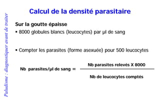 Paludisme:diagnostiqueravantdetraiter
Calcul de la densité parasitaire
Sur la goutte épaisse
 8000 globules blancs (leucocytes) par µl de sang
 Compter les parasites (forme asexuée) pour 500 leucocytes
Nb parasites relevés X 8000
Nb de leucocytes comptés
Nb parasites/µl de sang =
 