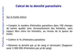 Paludisme:diagnostiqueravantdetraiter
Calcul de la densité parasitaire
Sur le frottis mince:
 Compter le nombre d’hématies parasitées dans 100 champs
de bonne qualité sans chevauchement des hématies, sans
espace libre entre les hématies, au niveau de la queue du
frottis
 Estimer le % d’hématies parasitées
 Ramener la densité par µl de sang si nécessaire (Supposer
avoir 5 000 000 d’hématies par µl de sang)
 