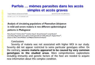 Accèspalustresetsouchesdeplasmodies
Parfois … mêmes parasites dans les accès
simples et accès graves
Conclusions
Severity of malaria was not associated with higher MOI in our study.
Severity did not appear restricted to some particular genotypes either. On
the contrary, severe malaria appeared to be caused by very common
genotypes in the studied areas. More comprehensive explorations
including immunity and genetic factors of the host are needed to acquire
new information about this complex condition.
 