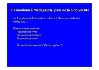 Plasmodium à Madagascar, pays de la biodiversité
Les 4 espèces de Plasmodium infectant l’homme existent à
Madagascar :
Plasmodium falciparum
Plasmodium vivax
Plasmodium malariae
Plasmodium ovale
Plasmodium knowlesi ? (5ème espèce ?)
 