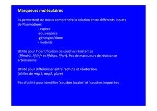 Marqueurs moléculaires
Ils permettent de mieux comprendre la relation entre différents isolats
de Plasmodium:
- espèce
-sous-espèce
-génotype/clone
- mutants
Utilité pour l’identification de souches résistantes
(Pfmdr1, Pfdhfr et Pfdhps, Pfcrt). Pas de marqueurs de résistance
artémisinine
Utilité pour différencier entre rechute et réinfection
(allèles de msp1, msp2, glurp)
Pas d’utilité pour identifier ‘souches locales’ et ‘souches importées
 