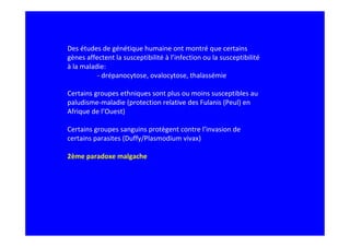 Des études de génétique humaine ont montré que certains
gènes affectent la susceptibilité à l’infection ou la susceptibilité
à la maladie:
- drépanocytose, ovalocytose, thalassémie
Certains groupes ethniques sont plus ou moins susceptibles au
paludisme-maladie (protection relative des Fulanis (Peul) en
Afrique de l’Ouest)
Certains groupes sanguins protègent contre l’invasion de
certains parasites (Duffy/Plasmodium vivax)
2ème paradoxe malgache
 
