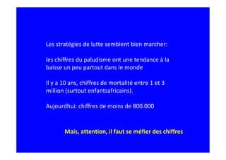 Les stratégies de lutte semblent bien marcher:
les chiffres du paludisme ont une tendance à la
baisse un peu partout dans le monde
Il y a 10 ans, chiffres de mortalité entre 1 et 3
million (surtout enfantsafricains).
Aujourdhui: chiffres de moins de 800.000
Mais, attention, il faut se méfier des chiffres
 