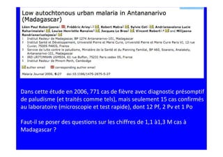 Dans cette étude en 2006, 771 cas de fièvre avec diagnostic présomptif
de paludisme (et traités comme tels), mais seulement 15 cas confirmés
au laboratoire (microscopie et test rapide), dont 12 Pf, 2 Pv et 1 Po
Faut-il se poser des questions sur les chiffres de 1,1 à1,3 M cas à
Madagascar ?
 