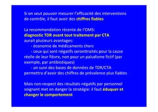 Si on veut pouvoir mesurer l’efficacité des interventions
de contrôle, il faut avoir des chiffres fiables
La recommendation récente de l’OMS:
diagnostic TDR avant tout traitement par CTA
aurait plusieurs avantages:
- économie de médicaments chers
- ceux qui sont négatifs seronttraités pour la cause
réelle de leur fièvre, non pour un paludisme fictif (par
exemple, par antibiotiques)
- un suivi des bases de données de TDR/CTA
permettra d’avoir des chiffres de prévalence plus fiables
Mais non-respect des résultats négatifs par personnel
soignant met en danger la stratégie: il faut éduquer et
changer le comportement
 
