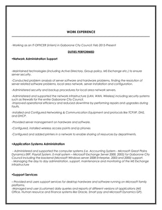 WORK EXPERIENCE
_________________________________________________________________________________________
-Working as an IT-OFFICER (intern) in Gaborone City Council: Feb 2015-Present
DUTIES PERFORMED
Network Administration Support
-Maintained technologies (including Active Directory, Group policy, MS Exchange etc.) to ensure
server security.
-Conducted problem analysis of server software and hardware problems, finding the resolution of
server related software problems, local area network, server installation and configuration.
-Administered security and backup procedures for local area network servers.
-Administered and supported the network infrastructure (LAN, WAN, Wireless) including security systems
such as firewalls for the entire Gaborone City Council.
-Improved operational efficiency and reduced downtime by performing repairs and upgrades during
faults.
-Installed and Configured Networking & Communication Equipment and protocols like TCP/IP, DNS,
and DHCP.
-Provided server management on hardware and software.
-Configured, installed wireless access points and ip phones
-Configured and added printers in a network to enable sharing of resources by departments.
Application Systems Administration
- Administered and supported the computer systems (i.e. Accounting System - Microsoft Great Plains
Dynamics ERP, Payroll System, E-mail system – Microsoft Exchange Server 2000, 2005) for Gaborone City
Council including the backend (Microsoft Windows server 2008 Enterprise, 2003 and 2000) support.
- Managing the day to day administration, support, maintenance and monitoring of the MS Exchange
infrastructure
Support Services
– Provided end users support services for desktop hardware and software running on Microsoft family
platforms.
-Managed end user (customer) daily queries and reports of different versions of applications (MS
Office, Human resource and finance systems like Oracle, Smart pay and Microsoft Dynamics GP).
 