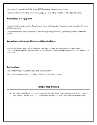 -Administration of Microsoft SQL Server 2008 Database Management System.
-Backup Administration and monitoring using Arc Serve 7.5 up to VERITAS 9.0 backup systems.
Maintenance of IT equipment
-Troubleshooted and repaired IT equipment’s, computers and printers during failure and kept inventory
of all equipments.
-Recommendation and installation of software e.g. MS applications, Operating System, and Printer
Drivers
Upgrading of an Automated Commercial licensing System
-I was involved in a team which Re-developed the commercial licensing system which was a
database driven website used to award trade licenses to traders and kept all records and reports in a
database
Training of users
-provided training to users of a new and existing system
-Updated the government portal with information from departments
HOBBIES AND INTERESTS
_________________________________________________________________________________________
• Socialising with friends and family, watching TV (BBC Click, news and documentaries), playing
football on a weekly basis and computing (creating and designing software and websites).
 