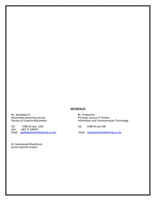 REFERENCES
Mr. Kelebopile G Mr. N Mawema
Multimedia Authoring Lecture Principal Lecture-IT Stream
Faculty of Creative Multimedia Information and Communication Technology
Tel 3180135 (ext .259) Tel 3180135 ext 240
Cell +267 71 630476
Email gkelebopile@limkokwing.ac.bw Email nmawema@limkokwing.ac.bw
Mr Seomaneng Ntloyathuto
Senior Systems Analyst
 