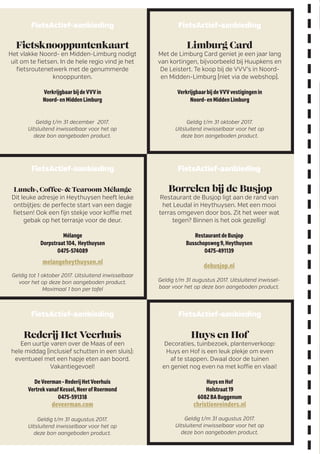 FietsActief-aanbieding
Fietsknooppuntenkaart
Het vlakke Noord- en Midden-Limburg nodigt
uit om te fietsen. In de hele regio vind je het
fietsroutenetwerk met de genummerde
knooppunten.
VerkrijgbaarbijdeVVVin
Noord-enMiddenLimburg
Geldig t/m 31 december 2017.
Uitsluitend inwisselbaar voor het op
deze bon aangeboden product.
FietsActief-aanbieding
Lunch-, Coﬀee- & Tearoom Mélange
Dit leuke adresje in Heythuysen heeft leuke
ontbijtjes: de perfecte start van een dagje
fietsen! Ook een fijn stekje voor koffie met
gebak op het terrasje voor de deur.
Mélange
Dorpstraat104, Heythuysen
0475-574089
melangeheythuysen.nl
Geldig tot 1 oktober 2017. Uitsluitend inwisselbaar
voor het op deze bon aangeboden product.
Maximaal 1 bon per tafel
FietsActief-aanbieding
Borrelen bij de Busjop
Restaurant de Busjop ligt aan de rand van
het Leudal in Heythuysen. Met een mooi
terras omgeven door bos. Zit het weer wat
tegen? Binnen is het ook gezellig!
RestaurantdeBusjop
Busschopsweg9,Heythuysen
0475-491139
debusjop.nl
Geldig t/m 31 augustus 2017. Uitsluitend inwissel-
baar voor het op deze bon aangeboden product.
FietsActief-aanbieding
Huys en Hof
Decoraties, tuinbezoek, plantenverkoop:
Huys en Hof is een leuk plekje om even
af te stappen. Dwaal door de tuinen
en geniet nog even na met koffie en vlaai!
HuysenHof
Holstraat19
6082BABuggenum
christienreinders.nl
Geldig t/m 31 augustus 2017.
Uitsluitend inwisselbaar voor het op
deze bon aangeboden product.
FietsActief-aanbieding
Rederij Het Veerhuis
Een uurtje varen over de Maas of een
hele middag (inclusief schutten in een sluis):
eventueel met een hapje eten aan boord.
Vakantiegevoel!
DeVeerman-RederijHetVeerhuis
VertrekvanafKessel,NeerofRoermond
0475-591318
deveerman.com
Geldig t/m 31 augustus 2017.
Uitsluitend inwisselbaar voor het op
deze bon aangeboden product.
FietsActief-aanbieding
Limburg Card
Met de Limburg Card geniet je een jaar lang
van kortingen, bijvoorbeeld bij Huupkens en
De Leistert. Te koop bij de VVV’s in Noord-
en Midden-Limburg (niet via de webshop).
VerkrijgbaarbijdeVVVvestigingenin
Noord-enMiddenLimburg
Geldig t/m 31 oktober 2017.
Uitsluitend inwisselbaar voor het op
deze bon aangeboden product.
 