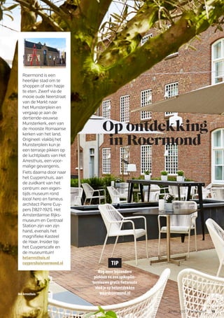 Op ontdekking
in Roermond
Roermond is een
heerlijke stad om te
shoppen of een hapje
te eten. Zwerf via de
mooie oude Neerstraat
van de Markt naar
het Munsterplein en
vergaap je aan de
dertiende-eeuwse
Munsterkerk, een van
de mooiste Romaanse
kerken van het land.
Origineel: vlakbij het
Munsterplein kun je
een terrasje pikken op
de luchtplaats van Het
Arresthuis, een voor-
malige gevangenis.
Fiets daarna door naar
het Cuypershuis, aan
de zuidkant van het
centrum: een eigen-
tijds museum rond
local hero en fameus
architect Pierre Cuy-
pers (1827-1921). Het
Amsterdamse Rijks-
museum en Centraal
Station zijn van zijn
hand, evenals het
magnifieke Kasteel
de Haar. Insider tip:
het Cuyperscafe en
de museumtuin!
hetarresthuis.nl
cuypershuisroermond.nl TIP
Nog meer bijzondere
plekken én een spiksplin-
ternieuwe gratis fietsroute
vind je op hetontdekken
waardroermond.nlHetArresthuis
13APRIL 2017 FietsActief
Citytip
 