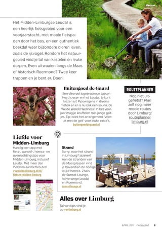 Het Midden-Limburgse Leudal is
een heerlijk fietsgebied voor een
voorjaarstocht, met mooie fietspa-
den door het bos, en een authentiek
beekdal waar bijzondere dieren leven,
zoals de ijsvogel. Rondom het natuur-
gebied vind je tal van kastelen en leuke
dorpen. Even uitwaaien langs de Maas
of historisch Roermond? Twee keer
trappen en je bent er. Doen!
Alles over Limburg
Tal van tips vind je
op vvvlimburg.nl
Buitengoed de Gaard
Een sfeervol logeeradresje tussen
Heythuysen en het Leudal. Je kunt
kiezen uit Pipowagens in diverse
maten en er is nu ook een sauna: de
‘Weide Wereld Wellness’. In het voor-
jaar mag je knuffelen met jonge geit-
jes. Tip: boek het arrangement ‘Voor-
uit met de geit’ voor leuke extra’s.
buitengoeddegaard.nl
Liefde voor
Midden-Limburg
Handig: een app met
fiets-, wandel-, horeca- en
overnachtingstips voor
Midden-Limburg, inclusief
Leudal. Met meer dan
1500 km aan fietsroutes!
vvvmiddenlimburg.nl/nl/
fietsen-midden-limburg
3APRIL 2017 FietsActief
Weetjes
Strand
Sorry, naar het strand
in Limburg? Jazeker!
Aan de stranden van
de Maasplassen vind
je bovendien de nodige
leuke horeca. Zoals
de Sunset Lounge,
halverwege Leudal
en Roermond.
sunsetlounge.nl
ROUTEPLANNER
Nog niet uit-
gefietst? Plan
zelf nog meer
mooie routes
door Limburg!
routeplanner
limburg.nl
0
 