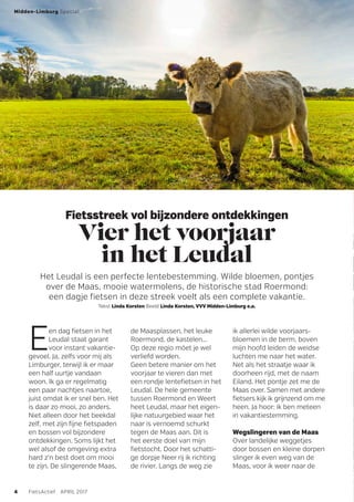 Fietsstreek vol bijzondere ontdekkingen
Vier het voorjaar
in het Leudal
Het Leudal is een perfecte lentebestemming. Wilde bloemen, pontjes
over de Maas, mooie watermolens, de historische stad Roermond:
een dagje fietsen in deze streek voelt als een complete vakantie.
Tekst Linda Korsten Beeld Linda Korsten, VVV Midden-Limburg e.a.
Een dag fietsen in het
Leudal staat garant
voor instant vakantie-
gevoel. Ja, zelfs voor mij als
Limburger, terwijl ik er maar
een half uurtje vandaan
woon. Ik ga er regelmatig
een paar nachtjes naartoe,
juist omdat ik er snel ben. Het
is daar zo mooi, zo anders.
Niet alleen door het beekdal
zelf, met zijn fijne fietspaden
en bossen vol bijzondere
ontdekkingen. Soms lijkt het
wel alsof de omgeving extra
hard z’n best doet om mooi
te zijn. De slingerende Maas,
de Maasplassen, het leuke
Roermond, de kastelen...
Op deze regio móet je wel
verliefd worden.
Geen betere manier om het
voorjaar te vieren dan met
een rondje lentefietsen in het
Leudal. De hele gemeente
tussen Roermond en Weert
heet Leudal, maar het eigen-
lijke natuurgebied waar het
naar is vernoemd schurkt
tegen de Maas aan. Dit is
het eerste doel van mijn
fietstocht. Door het schatti-
ge dorpje Neer rij ik richting
de rivier. Langs de weg zie
ik allerlei wilde voorjaars-
bloemen in de berm, boven
mijn hoofd leiden de weidse
luchten me naar het water.
Net als het straatje waar ik
doorheen rijd, met de naam
Eiland. Het pontje zet me de
Maas over. Samen met andere
fietsers kijk ik grijnzend om me
heen. Ja hoor: ik ben meteen
in vakantiestemming.
Wegslingeren van de Maas
Over landelijke weggetjes
door bossen en kleine dorpen
slinger ik even weg van de
Maas, voor ik weer naar de
Midden-Limburg Special
4 FietsActief APRIL 2017
 