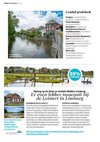 De Stenen Brug en
Voorstad Sint Jacob
Lezersaanbieding
Gezelligheid met een zachte ‘g’
Het mooie vijfsterren bungalowpark Buitenhof de
Leistert ligt in het hart van Limburg, daar waar
het leven nog gezellig is. Ontdek die gezelligheid
tijdens een mooie fietstocht. De omgeving is het
ontdekken waard. Afstappen kun je bij natuurge-
bied Leudal, met ravijnachtige beekdalen, wind- en
watermolens en schitterende kastelen en boerde-
rijen. De Maasplassen liggen ook in de buurt van de
Leistert, stap hier in een bootje of huur een sloep
voor vele uren waterplezier
35%KORTING
Pontjes: rondjemethet
pontje.nl, oolderhuuske.nl
Porto Maurizio:
portomaurizio.nl
Huupkens: huupkens.nl
Bezoekerscentrum en
Leudalmuseum: bezoekers-
centrumleudal.nl
Restaurant Sint Elisabeth’s
hof: elisabethshof.nl
(gratis fietsroutes op site)
Leumolen: www.leumolen.nl
(regelmatig in werking en
geopend)
Meer info:
vvvmiddenlimburg.nl,
liefdevoorleudal.nl,
staatsbosbeheer.nl.
Leudal praktisch
Spring op de fiets en ontdek Midden-Limburg
Er even lekker tussenuit bij
de Leistert in Limburg
Voor meer informatie en de voorwaarden van deze aanbieding ga naar:
www.leistert.nl/fietsactief
FietsActief-aanbieding
Boek nu extra voordelig een van deze mooie
vakantieboerderijen voor, 5-, 6 of 7 personen.
Nu met maar liefst 35% korting op de huur
van de bungalow. En natuurlijk verwennen
wij je als FietsActief-lezer nog een beetje
extra. Bij aankomst staat er een lekker
ontbijtpakket voor je klaar in de bungalow,
zo heb je alle energie voor die mooie fiets-
tochten. Ook zijn de bedden bij aankomst al
opgemaakt, verwennerij ten top!
Midden-Limburg Special
Recreatiepark de Leistert
Heldensedijk 5
6088 NT Roggel
+31 (0)475 49 30 30
www.leistert.nl
 