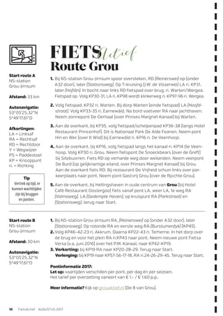 1.	Bij NS-station Grou-Jirnsum spoor oversteken, RD (Reinerswei) op (onder
A32 door), later (Stationsweg). Op T-kruising (J.W. de Visserwei) LA ri. KP31,
later (Hoflân). In bocht naar links RD fietspad over brug, ri. Warten/Wergea.
Fietspad op. Volg KP30-31, LA ri. KP98 wordt klinkerweg ri. KP97-96 ri. Wergea.
2. Volg fietspad, KP32 ri. Warten. Bij dorp Warten (einde fietspad) LA (Hoofd-
straat). Volg KP33-35 ri. Earnewâld. Na bord voetveer RA naar jachthaven.
Neem zonnepont De Oerhaal (over Prinses Margriet Kanaal) bij Warten.
3. Aan de overkant, bij KP35, volg fietspad/schelpenpad KP36-38 (langs Hotel
Restaurant Princenhof). Dit is Nationaal Park De Alde Feanen. Neem pont
Hin en Wer (over It Wiid) bij Earnewâld ri. KP16 ri. De Veenhoop.
4. Aan de overkant, bij KP16, volg fietspad langs het kanaal ri. KP14 De Veen-
hoop. Volg KP30 ri. Grou. Neem fietspont De Snoeckbears (over de Greft)
bij Sitebuorren. Fiets RD op verharde weg door weilanden. Neem veerpont
De Burd (op gelijknamige eiland, over Prinses Margriet Kanaal) bij Grou.
Aan de overkant fiets RD. Bij restaurant De Vrijheid schuin links over par-
keerplaats naar pont. Neem pont Gastvrij Grou (over de Rjochte Grou).
5.	Aan de overkant, bij Hellingshaven in oude centrum van Grou (bij Hotel
Café Restaurant Oostergoo) fiets vanaf pont LA, weer LA, 1e weg RA
­(Volmaweg), LA (Gedempte Haven), op kruispunt RA (Parkstraat) en
­(Stationsweg), terug naar Start.
1.	Bij NS-station Grou-Jirnsum RA, (Reinerswei) op (onder A32 door), later
(Stationsweg). Op rotonde RA en eerste weg RA (Burstumerdyk) (KP45).
2.	Volg KP46-42-23 ri. Akkrum. Daarna KP22-43 ri. Terherne. In het dorp over
de brug en voor het plein RA ri.KP43 naar pont. Neem nieuwe pont Fietsa
Versa (v.a. juni 2016) over het P.M. Kanaal, naar KP42-KP19.
3. Verkorting: bij KP19 RA naar KP20-28-29. Terug naar Start.
Verlenging: bij KP19 naar KP57-56-17-18, RA ri.24-26-29-45. Terug naar Start.
Start route A
NS-station
Grou-Jirnsum
Afstand: 33 km
Autonavigatie:
53°05’25.32”N
5°49’17.61”O
Afkortingen:
LA = Linksaf
RA = Rechtsaf
RD = Rechtdoor
Y = Wegwijzer
PS = Paddestoel
KP = Knooppunt
ri. = Richting
Start route B
NS-station
Grou-Jirnsum
Afstand: 30 km
Autonavigatie:
53°05’25.32”N
5°49’17.61”O
Tip
Vertrek op tijd, er
kunnen wachttijden
zijn bij bruggen
en ponten.
l Route Grou
Pontinformatie 2017:
Let op: vaartijden verschillen per pont, per dag én per seizoen.
Het tarief per overzetting varieert van € 1.- / € 1.60 p.p..
Meer informatie? Kijk op grouaktief.nl (De 8 van Grou).
10 FietsActief  AUGUSTUS 2017
 