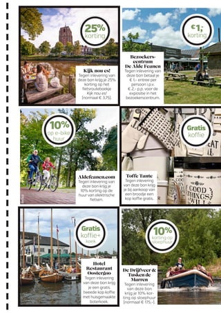 Kijk nou es!
Tegen inlevering van
deze bon krijg je 25%
korting op het
fiets­route­boekje
Kijk nou es!
(normaal € 3,75).
Bezoekers­
centrum
De Alde Feanen
Tegen inlevering van
deze bon betaal je
€ 1,- entree per
persoon i.p.v.
€ 2,- p.p. voor de
expositie in het
bezoekerscentrum.
Toffe Tante
Tegen inlevering
van deze bon krijg
je bij aankoop van
een broodje een
kop koffie gratis.
Aldefeanen.com
Tegen inlevering van
deze bon krijg je
10% korting op de
huur van elektrische
fietsen.
Hotel
Restaurant
Oostergoo
Tegen inlevering
van deze bon krijg
je een gratis
tweede kop koffie
met huisgemaakte
boterkoek.
25%
korting
10%
op e-bike
huur
10%
korting op
sloephuur
Gratis
koffie
Gratis
koffie+
koek
€1,-
korting
De Drijfveer 
Tusken de
Marren
Tegen inlevering
van deze bon
krijg je 10% kor-
ting op sloephuur
(normaal € 175,-).
MerkFryslanRMTNOF
 