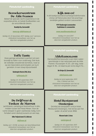 FietsActief-aanbieding
De Drijfveer 
Tusken de Marren
Jachthaven, camping en bootverhuur in één,
midden tussen de Friese Meren. Voor de
ruime sloepen is geen vaarbewijs nodig. Com-
fortabel varen dankzij kussens en een kap.
UlbeTwijnstrawei31,Akkrum
drijfveer.nl
Geldig van 1-31/08, op basis van beschikbaarheid.
Uitsluitend inwisselbaar voor het op
deze bon aangeboden product.
FietsActief-aanbieding
Toffe Tante
Deze geinige eetwinkel is perfect om een
broodje te halen voor onderweg. Ook leuk:
de wekelijks wisselende borreltas, waar je
op een bijzondere picknickplek van kunt
­genieten. In een sloep bijvoorbeeld!
GedempteHaven24b,Grou
toffetante.frl
Geldig t/m 30 september 2017.
Uitsluitend inwisselbaar voor het op
deze bon aangeboden product.
FietsActief-aanbieding
Aldefeanen.com
Earnewâld/Eernewoude is een klein water-
sportdorpje in het nationaal park de Alde
Feanen. Huurprijzen: € 25,- per dag, twee
dagen € 45,- en daarna per extra dag € 15,-.
DeStripe22,Earnewâld
aldefeanen.com
Geldig tot eind september 2017,
max. 2 fietsen per bon.
Uitsluitend inwisselbaar voor het op
deze bon aangeboden product.
FietsActief-aanbieding
Kijk nou es!
In dit boekje boordevol achtergrondinformatie
vind je vijf fietsroutes door het prachtige
landelijke gebied rondom Leeuwarden.
VVVStadsregioLeeuwarden
Sophialaan4,Leeuwarden
www.mooileeuwarden.nl
Geldig t/m eind 2017.
Uitsluitend inwisselbaar voor het op
deze bon aangeboden product.
FietsActief-aanbieding
Bezoekerscentrum
De Alde Feanen
Beleef de speciale nacht-experience in de
expositieruimte, en bekijk (live)beelden van
de verschillende dieren.
Koaidyk8a,Earnewâld
www.np-aldefeanen.nl
Geldig t/m 31 december 2017. Geldig voor 1 persoon.
Uitsluitend inwisselbaar voor het op
deze bon aangeboden product.
FietsActief-aanbieding
Hotel Restaurant
Oostergoo
Dichtbij het dorpsplein vind je Hotel
­Restaurant Oostergoo, met terras aan het
water. Al actief sinds 1858.
Nieuwekade1,Grou
oostergoo.nl
Geldig t/m 30 september 2017.
Uitsluitend inwisselbaar voor het op
deze bon aangeboden product.
 