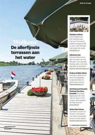 Wolkom!
De allerfijnste
terrassen aan
het water
Hotel Restaurant
Princenhof
Picknickers,Terherne
Fijne foodbar aan
het Sneekermeer,
met een flink terras.
Vlakbij knooppunt 68
en een mooi fietspad
vlak langs het water.
picknickers.nl
Zeilcentrum,Grou
Drijvend zeilcentrum
aan de oever van het
Pikmeer, met strandje.
Handig: alles is de hele
dag door te bestellen. ­
meeteat.zeilcentrumgrou.nl
DeKokendeWalvis,­Warten
Eetcafé middenin het
dorp met gezellige
huiskamer­sfeer en
groot nieuw terras.
dekokendewalvis.nl
HotelRestaurantPrincenhof,
RestaurantPuurPrince,
Earnewâld. Prachtige
ligging aan de rand
van het dorp, in het
unieke natuurgebied
De Alde Feanen.
princenhof.nl
HarbourClub,Terherne.
Aanrader: lunchen of
dineren met lekkers
van Koen’s Gastrobar.
Je kunt er ook slapen.
harbourclubterherne.nl
Tekst Illonka Brands, Linda Korsten
MarcelvanKammen
Natje  droogje
 