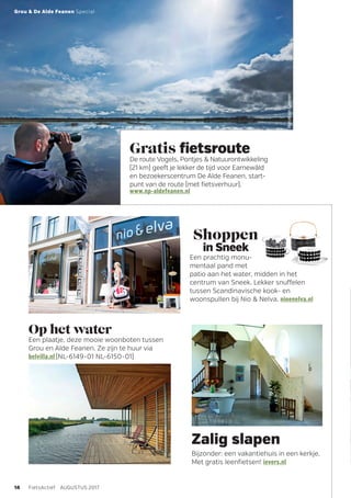 RMTNOF
MarcelvanKammen
Gratis fietsroute
De route Vogels, Pontjes  Natuurontwikkeling
(21 km) geeft je lekker de tijd voor Earnewâld
en bezoekerscentrum De Alde Feanen, start-
punt van de route (met fietsverhuur).
www.np-aldefeanen.nl
Zalig slapen
Bijzonder: een vakantiehuis in een kerkje.
Met gratis leenfietsen! ievers.nl
14 FietsActief  AUGUSTUS 2017
Grou  De Alde Feanen Special
Op het water
Een plaatje, deze mooie woonboten tussen
Grou en Alde Feanen. Ze zijn te huur via
belvilla.nl (NL-6149-01 NL-6150-01)
Shoppen
in Sneek
Een prachtig monu-
mentaal pand met
patio aan het water, midden in het
­centrum van Sneek. Lekker snuffelen
­tussen Scandinavische kook- en
woonspullen bij Nio  Nelva. nioenelva.nl
 