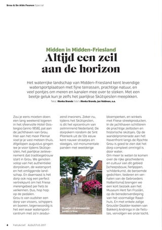 Midden in Midden-Friesland
Altijd een zeil
aan de horizon
Het waterrijke landschap van Midden-Friesland kent levendige
watersportplaatsen met fijne terrassen, prachtige natuur, en
veel pontjes om meren en kanalen mee over te steken. Met een
beetje geluk kun je zelfs het jaarlijkse Skûtsjesilen meepikken.
Tekst Illonka Brands Foto’s Illonka Brands, Jan Veldman, e.a.
Zou je eens moeten doen:
een lang weekend logeren
in het sfeervolle Hotel Oos­
tergoo (anno 1858), pal aan
de jachthaven van Grou.
Hier aan het meer Pikmar
voel je je vast meteen thuis.
­Afge­lopen augustus gingen
we je voor tijdens Skûtsje­
silen, het jaarlijkse zeileve-
nement dat traditiegetrouw
start in Grou. We genoten
volop van het authentieke
dorpsleven, de watersport
en het omliggende land-
schap. En daarnaast is het
dorp ook nog een perfect
vertrekpunt om het Friese
merengebied per fiets te
­verkennen. Dus, hop hop:
op de pedalen.
Grou is van oudsher een
dorp van vissers, schippers
en boeren, tegenwoordig is
het een waar watersport­
centrum met zo’n zesdui-
zend inwoners. Zeker nu,
tijdens het Skûtsjesilen,
is dit het epicentrum van
zeilminnend Nederland, De
dorpskern rondom de Sint
Piterkerk uit de 12e eeuw
kent nauwe straatjes en
steegjes, vol monumentale
panden met weelderige
bloemperken, en ­winkels
met Friese streekproducten.
In de jachthaven schitteren
de prachtige zeilboten en
historische skûtsjes. Op de
wandelpromenade aan het
Havenfront langs de Rjochte
Grou is goed te zien dat het
dorp compleet omringd is
door water.
Om meer te weten te komen
over de rijke geschiedenis
en cultuur van dit gebied
(scheepsbouw, ­fierl­jeppen,
schilderkunst, de beroemde
gedichten, liederen en ver-
halen van de Gebroeders
Halbertsma) brengen we
een kort bezoek aan het
Museum Hert fan Fryslân,
op de benedenverdieping
van het voormalige Raad-
huis. En met enkele zalige
Grouster Daalder-koeken van
Bakkerij Andringa in de fiets-
tas, vervolgen we onze tocht.
Straatjes vol monumentale
panden in Grou
Grou & De Alde Feanen Special
4 FietsActief  AUGUSTUS 2017
 