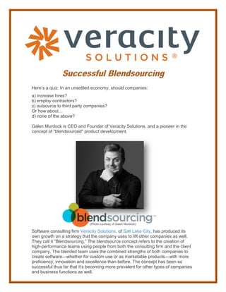 Here’s a quiz: In an unsettled economy, should companies:
a) increase hires?
b) employ contractors?
c) outsource to third party companies?
Or how about…
d) none of the above?
Galen Murdock is CEO and Founder of Veracity Solutions, and a pioneer in the
concept of "blendsourced" product development.
(Photo courtesy of Galen Murdock)
Software consulting firm Veracity Solutions, of Salt Lake City, has produced its
own growth on a strategy that the company uses to lift other companies as well.
They call it “Blendsourcing.” The blendsource concept refers to the creation of
high-performance teams using people from both the consulting firm and the client
company. The blended team uses the combined strengths of both companies to
create software—whether for custom use or as marketable products—with more
proficiency, innovation and excellence than before. The concept has been so
successful thus far that it’s becoming more prevalent for other types of companies
and business functions as well.
 