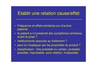 Etablir une relation cause/effet
• Fréquence et effets similaires sur d’autres
patients
• le patient a-t-il présenté des symptômes similaires
avant la prise ?
• médicaments associés au traitement ?
• peut on l’expliquer par les propriétés du produit ?
• classification : très probable ou certain, probable,
possible, improbable, sans relation, inclassable
 