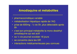 Amodiaquine et métabolites
• pharmacocinétique variable
• métabolisation hépatique rapide de l’AQ
• prise de 600mg : ½ vie 5h, plus détectable après
8h
• c’est son principal métabolite la mono deséthyl
amodiaquine qui est actif
• sa ½ vie pourrait excéder 18 jours
• se concentre dans les GR
• interactions médicamenteuses peu connues
 