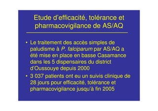 Etude d’efficacité, tolérance et
pharmacovigilance de AS/AQ
• Le traitement des accès simples de
paludisme à P. falciparum par AS/AQ a
été mise en place en basse Casamance
dans les 5 dispensaires du district
d’Oussouye depuis 2000
• 3 037 patients ont eu un suivis clinique de
28 jours pour efficacité, tolérance et
pharmacovigilance jusqu’à fin 2005
 