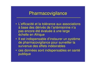 Pharmacovigilance
• L’efficacité et la tolérance aux associations
à base des dérivés de l’artémisinine n’a
pas encore été évaluée à une large
échelle en Afrique
• Il est indispensable d’instaurer un système
de pharmacovigilance pour surveiller la
survenue des effets indésirables
• ces données sont indispensables en santé
publique
 