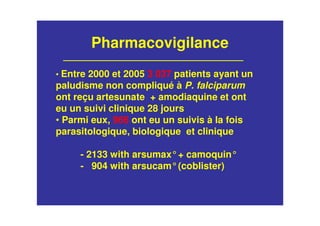 Pharmacovigilance
• Entre 2000 et 2005 3 037 patients ayant un
paludisme non compliqué à P. falciparum
ont reçu artesunate + amodiaquine et ont
eu un suivi clinique 28 jours
• Parmi eux, 966 ont eu un suivis à la fois
parasitologique, biologique et clinique
- 2133 with arsumax°+ camoquin°
- 904 with arsucam°(coblister)
 
