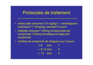 Protocoles de traitement
• artesunate (arsumax°) 4 mg/kg/J + amodiaquine
(camoquin°) 10mg/kg/J pendant 3 jours
• coblister arsucam°(50mg d’artesunate par
comprimé) (153mg amodiaquine base par
comprimé)
• nombre de comprimé de chaque/J sur 3 jours :
- 1-6 ans : 1
- > 6-13 ans: 2
- > 13 ans: 4
 