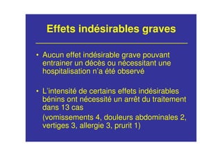 Effets indésirables graves
• Aucun effet indésirable grave pouvant
entrainer un décès ou nécessitant une
hospitalisation n’a été observé
• L’intensité de certains effets indésirables
bénins ont nécessité un arrêt du traitement
dans 13 cas
(vomissements 4, douleurs abdominales 2,
vertiges 3, allergie 3, prurit 1)
 