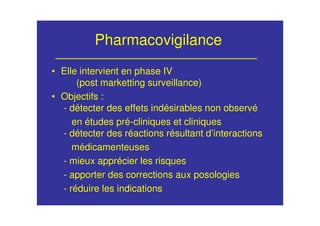 Pharmacovigilance
• Elle intervient en phase IV
(post marketting surveillance)
• Objectifs :
- détecter des effets indésirables non observé
en études pré-cliniques et cliniques
- détecter des réactions résultant d’interactions
médicamenteuses
- mieux apprécier les risques
- apporter des corrections aux posologies
- réduire les indications
 